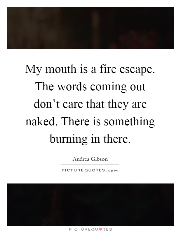 My mouth is a fire escape. The words coming out don't care that they are naked. There is something burning in there Picture Quote #1