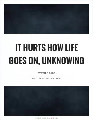 It hurts how life goes on, unknowing Picture Quote #1