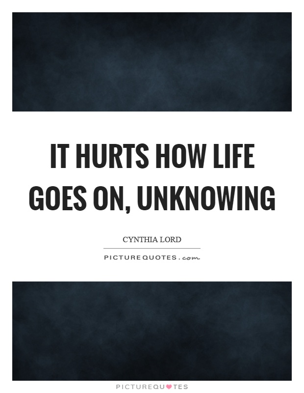It hurts how life goes on, unknowing Picture Quote #1