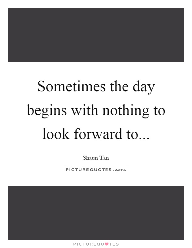 Sometimes the day begins with nothing to look forward to Picture Quote #1