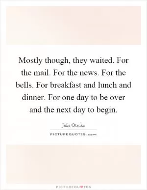 Mostly though, they waited. For the mail. For the news. For the bells. For breakfast and lunch and dinner. For one day to be over and the next day to begin Picture Quote #1
