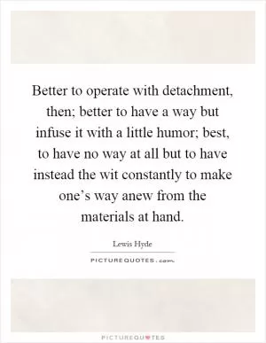 Better to operate with detachment, then; better to have a way but infuse it with a little humor; best, to have no way at all but to have instead the wit constantly to make one’s way anew from the materials at hand Picture Quote #1