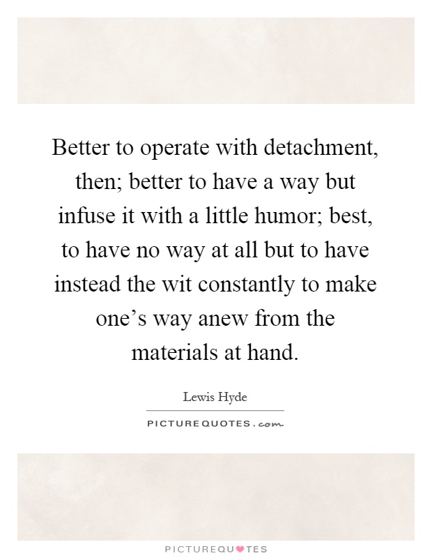 Better to operate with detachment, then; better to have a way but infuse it with a little humor; best, to have no way at all but to have instead the wit constantly to make one's way anew from the materials at hand Picture Quote #1
