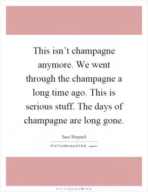 This isn’t champagne anymore. We went through the champagne a long time ago. This is serious stuff. The days of champagne are long gone Picture Quote #1