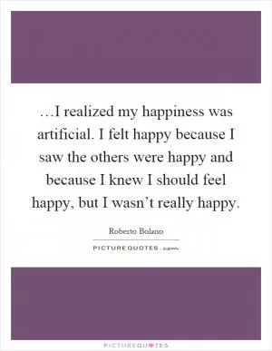 …I realized my happiness was artificial. I felt happy because I saw the others were happy and because I knew I should feel happy, but I wasn’t really happy Picture Quote #1