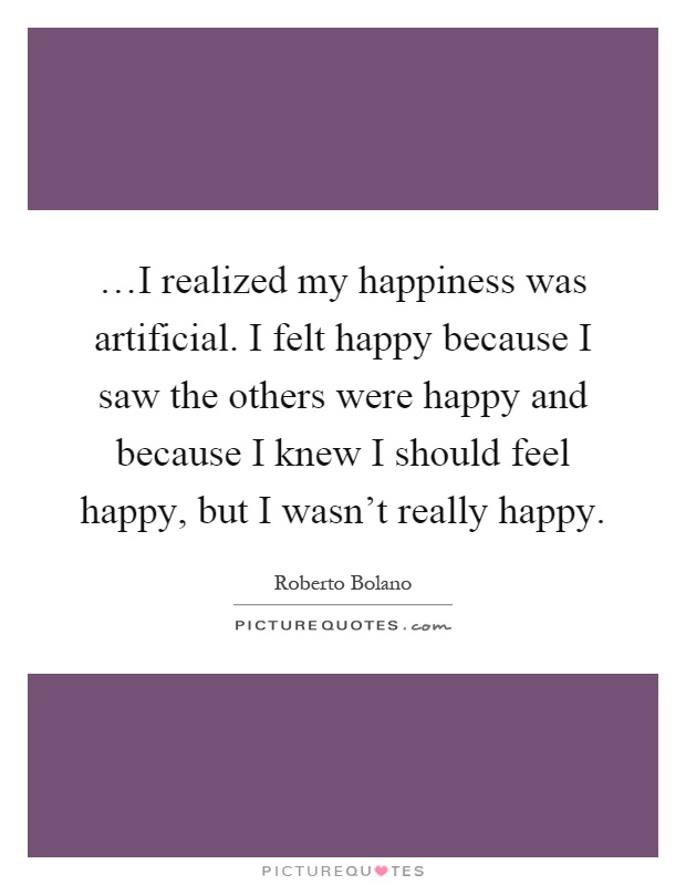 …I realized my happiness was artificial. I felt happy because I saw the others were happy and because I knew I should feel happy, but I wasn't really happy Picture Quote #1