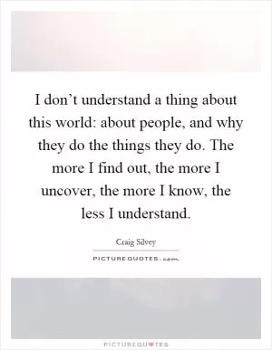 I don’t understand a thing about this world: about people, and why they do the things they do. The more I find out, the more I uncover, the more I know, the less I understand Picture Quote #1