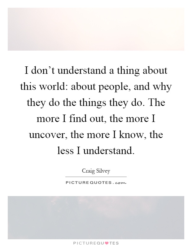 I don't understand a thing about this world: about people, and why they do the things they do. The more I find out, the more I uncover, the more I know, the less I understand Picture Quote #1