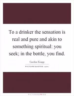 To a drinker the sensation is real and pure and akin to something spiritual: you seek; in the bottle, you find Picture Quote #1