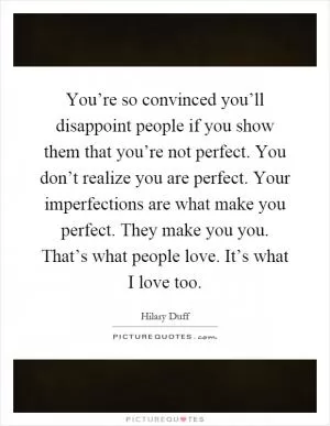 You’re so convinced you’ll disappoint people if you show them that you’re not perfect. You don’t realize you are perfect. Your imperfections are what make you perfect. They make you you. That’s what people love. It’s what I love too Picture Quote #1