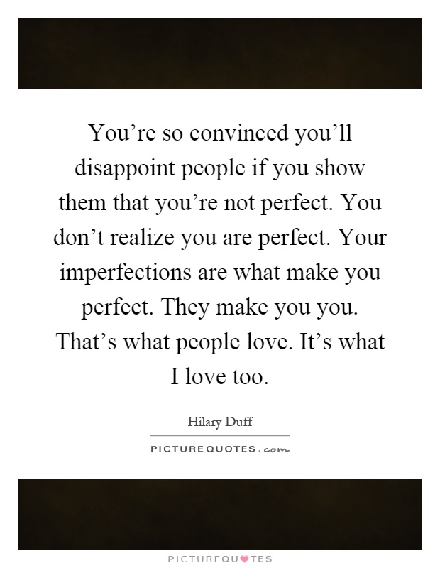 You're so convinced you'll disappoint people if you show them that you're not perfect. You don't realize you are perfect. Your imperfections are what make you perfect. They make you you. That's what people love. It's what I love too Picture Quote #1