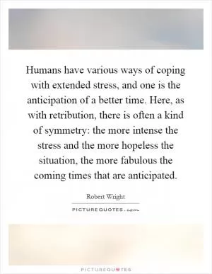 Humans have various ways of coping with extended stress, and one is the anticipation of a better time. Here, as with retribution, there is often a kind of symmetry: the more intense the stress and the more hopeless the situation, the more fabulous the coming times that are anticipated Picture Quote #1