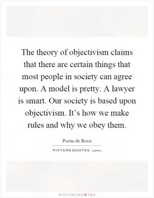 The theory of objectivism claims that there are certain things that most people in society can agree upon. A model is pretty. A lawyer is smart. Our society is based upon objectivism. It’s how we make rules and why we obey them Picture Quote #1