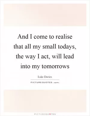 And I come to realise that all my small todays, the way I act, will lead into my tomorrows Picture Quote #1