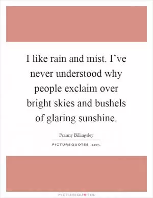 I like rain and mist. I’ve never understood why people exclaim over bright skies and bushels of glaring sunshine Picture Quote #1