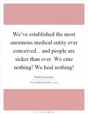 We’ve established the most enormous medical entity ever conceived... and people are sicker than ever. We cure nothing! We heal nothing! Picture Quote #1