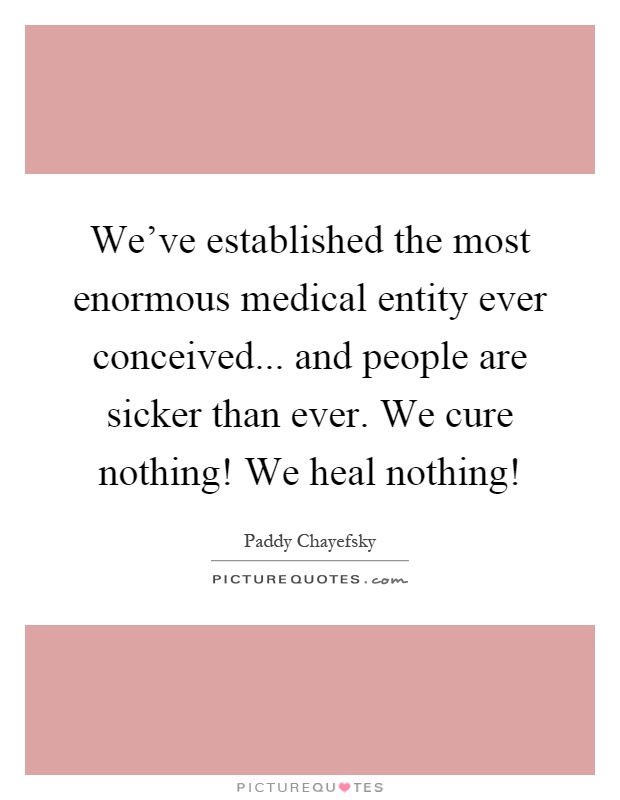 We've established the most enormous medical entity ever conceived... and people are sicker than ever. We cure nothing! We heal nothing! Picture Quote #1