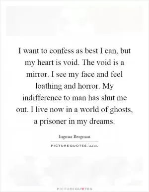 I want to confess as best I can, but my heart is void. The void is a mirror. I see my face and feel loathing and horror. My indifference to man has shut me out. I live now in a world of ghosts, a prisoner in my dreams Picture Quote #1