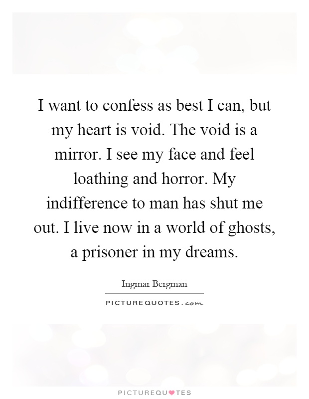 I want to confess as best I can, but my heart is void. The void is a mirror. I see my face and feel loathing and horror. My indifference to man has shut me out. I live now in a world of ghosts, a prisoner in my dreams Picture Quote #1