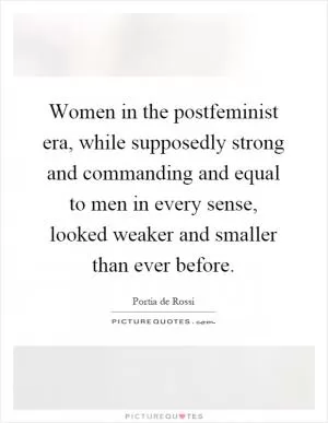 Women in the postfeminist era, while supposedly strong and commanding and equal to men in every sense, looked weaker and smaller than ever before Picture Quote #1