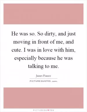 He was so. So dirty, and just moving in front of me, and cute. I was in love with him, especially because he was talking to me Picture Quote #1