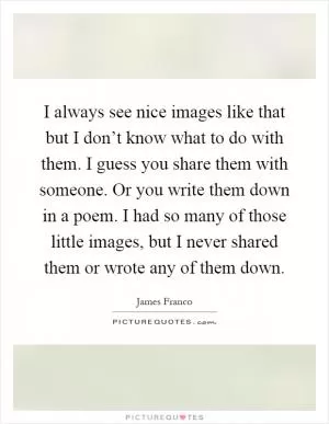 I always see nice images like that but I don’t know what to do with them. I guess you share them with someone. Or you write them down in a poem. I had so many of those little images, but I never shared them or wrote any of them down Picture Quote #1