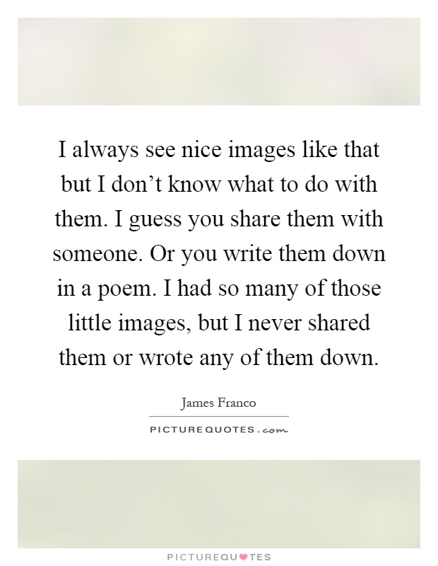 I always see nice images like that but I don't know what to do with them. I guess you share them with someone. Or you write them down in a poem. I had so many of those little images, but I never shared them or wrote any of them down Picture Quote #1