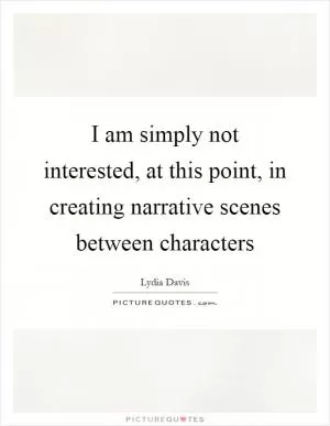 I am simply not interested, at this point, in creating narrative scenes between characters Picture Quote #1