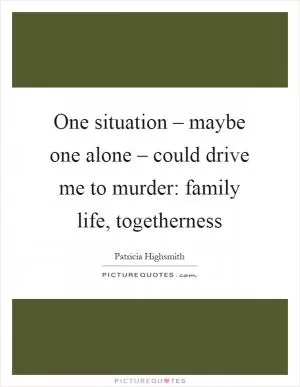 One situation – maybe one alone – could drive me to murder: family life, togetherness Picture Quote #1