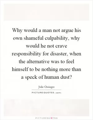 Why would a man not argue his own shameful culpability, why would he not crave responsibility for disaster, when the alternative was to feel himself to be nothing more than a speck of human dust? Picture Quote #1