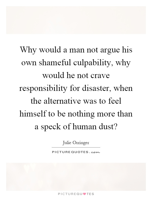 Why would a man not argue his own shameful culpability, why would he not crave responsibility for disaster, when the alternative was to feel himself to be nothing more than a speck of human dust? Picture Quote #1