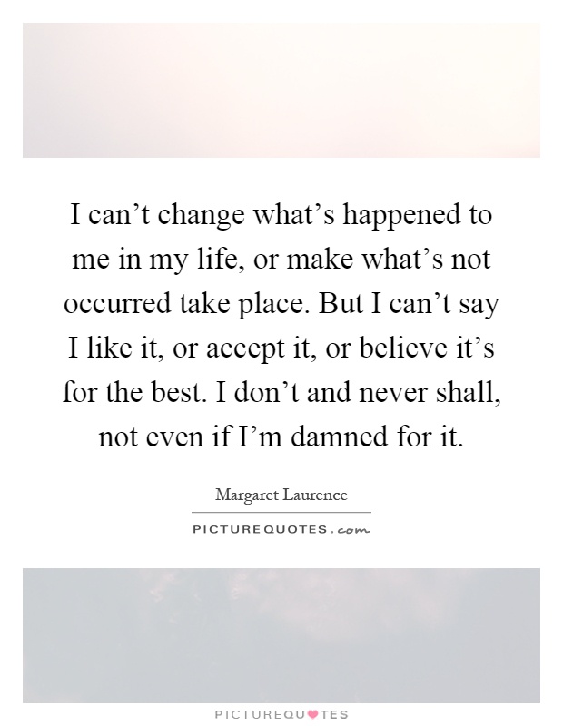 I can't change what's happened to me in my life, or make what's not occurred take place. But I can't say I like it, or accept it, or believe it's for the best. I don't and never shall, not even if I'm damned for it Picture Quote #1