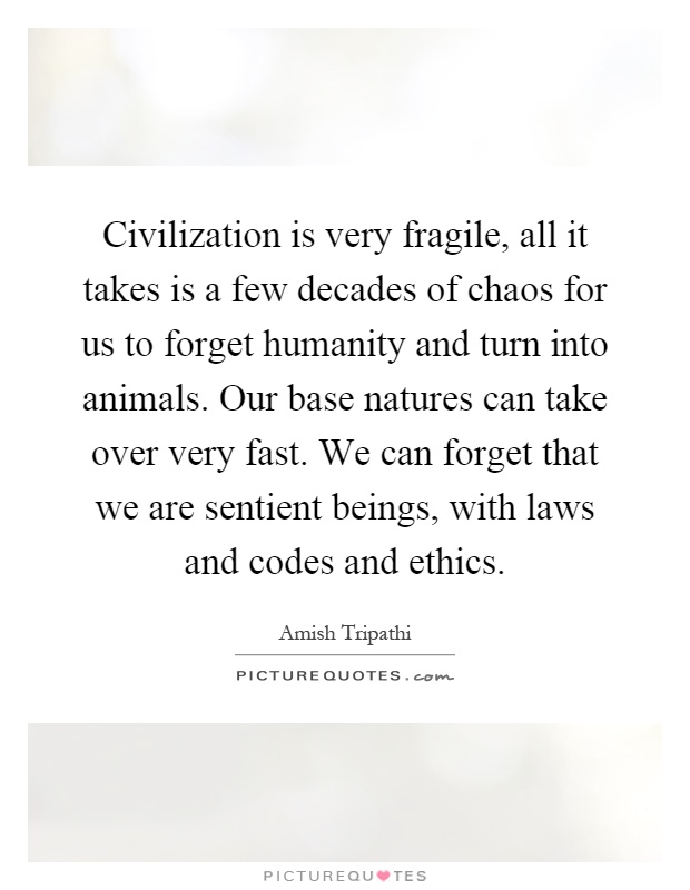 Civilization is very fragile, all it takes is a few decades of chaos for us to forget humanity and turn into animals. Our base natures can take over very fast. We can forget that we are sentient beings, with laws and codes and ethics Picture Quote #1
