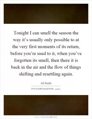 Tonight I can smell the season the way it’s usually only possible to at the very first moments of its return, before you’re used to it, when you’ve forgotten its smell, then there it is back in the air and the flow of things shifting and resettling again Picture Quote #1