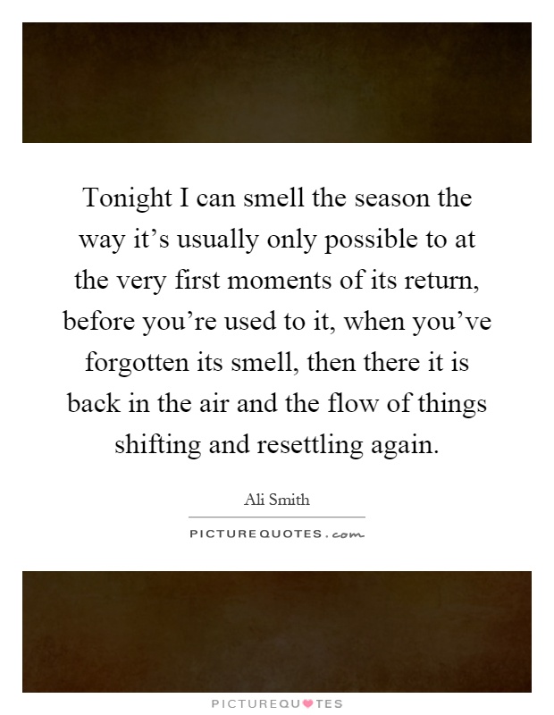 Tonight I can smell the season the way it's usually only possible to at the very first moments of its return, before you're used to it, when you've forgotten its smell, then there it is back in the air and the flow of things shifting and resettling again Picture Quote #1