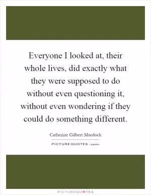 Everyone I looked at, their whole lives, did exactly what they were supposed to do without even questioning it, without even wondering if they could do something different Picture Quote #1