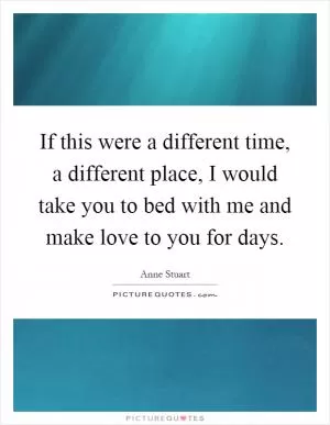 If this were a different time, a different place, I would take you to bed with me and make love to you for days Picture Quote #1