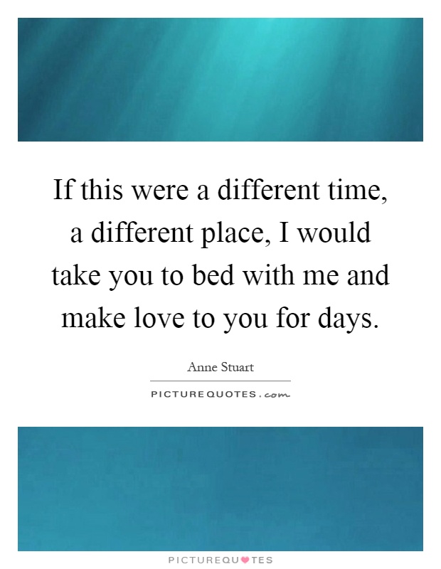 If this were a different time, a different place, I would take you to bed with me and make love to you for days Picture Quote #1