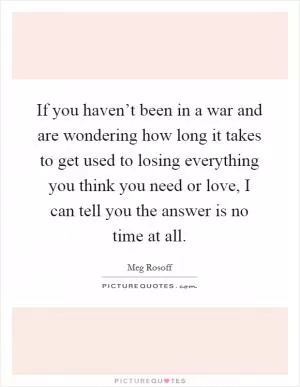 If you haven’t been in a war and are wondering how long it takes to get used to losing everything you think you need or love, I can tell you the answer is no time at all Picture Quote #1