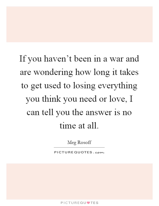 If you haven't been in a war and are wondering how long it takes to get used to losing everything you think you need or love, I can tell you the answer is no time at all Picture Quote #1