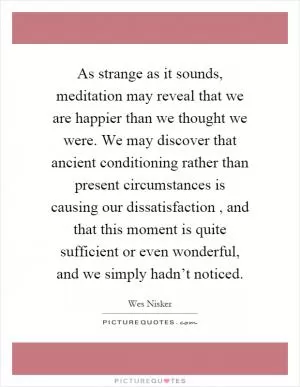 As strange as it sounds, meditation may reveal that we are happier than we thought we were. We may discover that ancient conditioning rather than present circumstances is causing our dissatisfaction, and that this moment is quite sufficient or even wonderful, and we simply hadn’t noticed Picture Quote #1