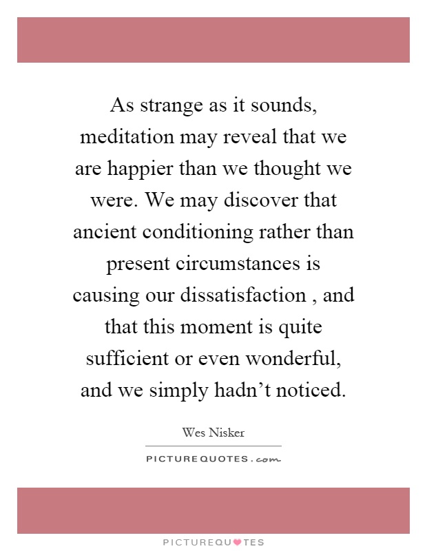 As strange as it sounds, meditation may reveal that we are happier than we thought we were. We may discover that ancient conditioning rather than present circumstances is causing our dissatisfaction, and that this moment is quite sufficient or even wonderful, and we simply hadn't noticed Picture Quote #1