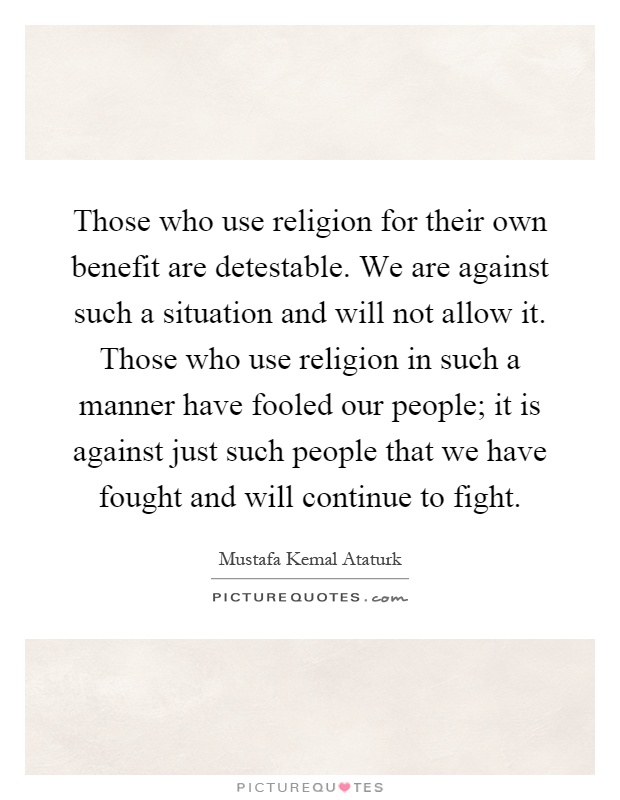 Those who use religion for their own benefit are detestable. We are against such a situation and will not allow it. Those who use religion in such a manner have fooled our people; it is against just such people that we have fought and will continue to fight Picture Quote #1