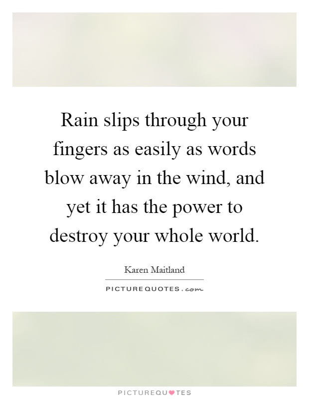 Rain slips through your fingers as easily as words blow away in the wind, and yet it has the power to destroy your whole world Picture Quote #1