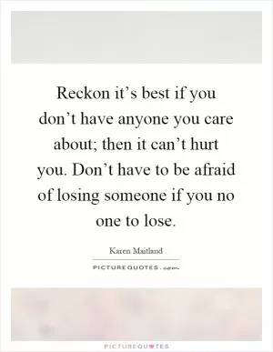 Reckon it’s best if you don’t have anyone you care about; then it can’t hurt you. Don’t have to be afraid of losing someone if you no one to lose Picture Quote #1