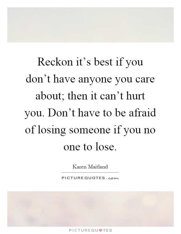 Reckon it's best if you don't have anyone you care about; then it can't hurt you. Don't have to be afraid of losing someone if you no one to lose Picture Quote #1