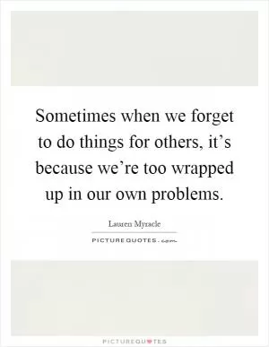 Sometimes when we forget to do things for others, it’s because we’re too wrapped up in our own problems Picture Quote #1