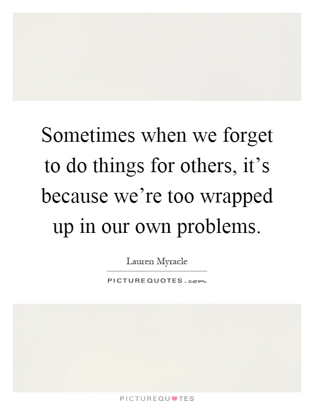 Sometimes when we forget to do things for others, it's because we're too wrapped up in our own problems Picture Quote #1