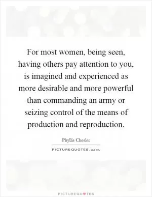 For most women, being seen, having others pay attention to you, is imagined and experienced as more desirable and more powerful than commanding an army or seizing control of the means of production and reproduction Picture Quote #1
