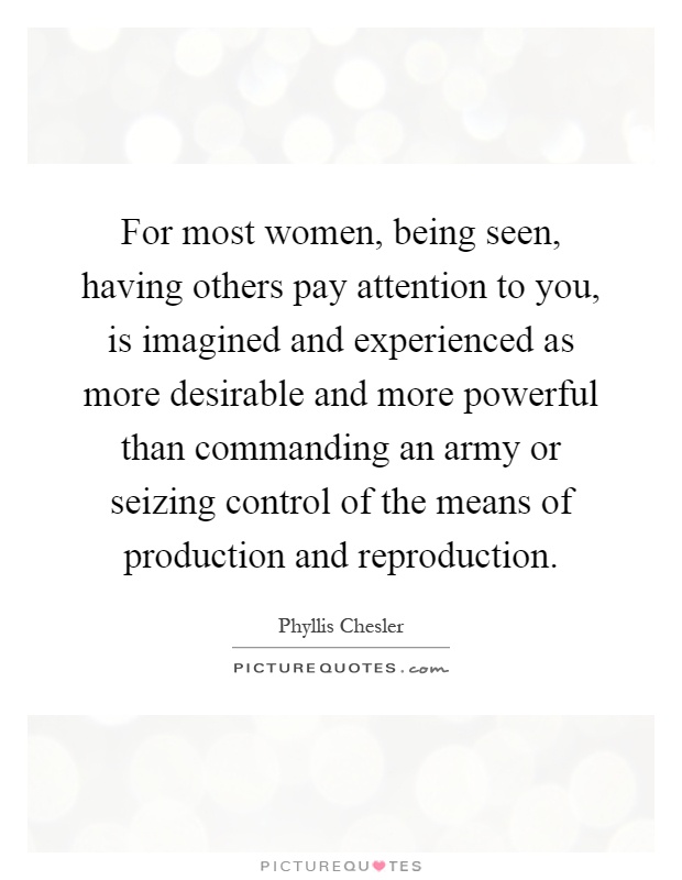 For most women, being seen, having others pay attention to you, is imagined and experienced as more desirable and more powerful than commanding an army or seizing control of the means of production and reproduction Picture Quote #1